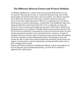 The Difference Between Eastern and Western Medicine
A fulfilling, healthful life is a direct result of our personal faith and how we care
for ourselves. Research proves there is a connection between living a life of faith,
being healthy and therefore being able to heal successfully. Any effective treatment
has to address the whole person; mind, body, and spirit, and not just the colon
cancer in room four eighty (Koenig 65). Moreover, as important as it is for doctors
and caregivers to treat the whole person, A joyful heart is the healthof the body, but a
depressed spirit dries up the bones (Proverbs 17:22) so ultimately our spirit and
positivity is key to our personal triumphs and successes. While faith is definitely an
important aspect in our acceptance of health setbacks and our general outlook on life,
the West has not embodied or encouraged the connection between the body, the spirit,
and the environment anywhere to the extent that East has. America is in need of a
paradigm shift away from the culture of treatment instead of prevention, pill popping
to alleviate symptoms, and the dehumanizing affects of technology to treat, and
towards the idea of whole body healing incorporating spirituality and the church, the
support of caring doctors, and most importantly our personal health and the role we
play in helping ourselves heal.
Eastern and Western medicine are significantly different, with the main approach in
the East being the goal of maintaining harmony, yet in the West, medicine is
approached by separating the
 
