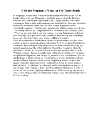 Ceramic Fragments Found At The Tepco Beach
In this project, we are asked to analyze ceramic fragments found at the TEPCO
beach, which, in the mid 20th century, used to be a dump site of the Technical
Porcelain and China Ware Company (TEPCO). Though ceramics seem rather
mundane, as Deetz s study on the ceramics used in the colonial American show, they
reveal quite a bit to the careful eyes: he found out that people used plates
symbolically as displays of status rather than utensils, and the ceramic sets after the
18th century reflected the Georgian mindset of individuality and discipline (Deetz
1996). I am also interested in studying ceramics in a way that relates to and reveal
their meanings a post processual, emic orientation more directly seen in the Gage
house study in which... Show more content on Helpwriting.net ...
Upon initial observation, I noticed that the special pieces seem to have less visual
contrast in general a good, testable hypothesis that I will try to verify. Methodology
I wanted to figure out specifically what data are the most useful in answering my
research question: just like Wilkie did in her Mardis Gras research in which she
determined a distinct set of data for each of her research question (Wilkie 2014).
With that in mind, I decided to simply focus on the data needed to verify my rather
straightforward hypothesis, that the special pieces have less visual contrast than the
standard ones in general. There are two attributes, as evident from the hypothesis,
that I would need to know for each artifact: its specialty whether the piece has
special or standard decoration and its visual contrast. Given the visual nature of
both attributes, I decided that the only data I would need to collect are pictures of
my artifacts. Next, I needed to decide how I would analyze the photos in order to
extract the two attributes, specialty and contrast, so that I can test my hypothesis. A
way of classifying specialty was determined by me as such: while the standard pieces
have decorations
 
