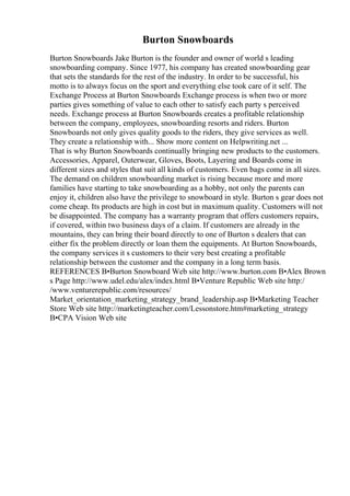 Burton Snowboards
Burton Snowboards Jake Burton is the founder and owner of world s leading
snowboarding company. Since 1977, his company has created snowboarding gear
that sets the standards for the rest of the industry. In order to be successful, his
motto is to always focus on the sport and everything else took care of it self. The
Exchange Process at Burton Snowboards Exchange process is when two or more
parties gives something of value to each other to satisfy each party s perceived
needs. Exchange process at Burton Snowboards creates a profitable relationship
between the company, employees, snowboarding resorts and riders. Burton
Snowboards not only gives quality goods to the riders, they give services as well.
They create a relationship with... Show more content on Helpwriting.net ...
That is why Burton Snowboards continually bringing new products to the customers.
Accessories, Apparel, Outerwear, Gloves, Boots, Layering and Boards come in
different sizes and styles that suit all kinds of customers. Even bags come in all sizes.
The demand on children snowboarding market is rising because more and more
families have starting to take snowboarding as a hobby, not only the parents can
enjoy it, children also have the privilege to snowboard in style. Burton s gear does not
come cheap. Its products are high in cost but in maximum quality. Customers will not
be disappointed. The company has a warranty program that offers customers repairs,
if covered, within two business days of a claim. If customers are already in the
mountains, they can bring their board directly to one of Burton s dealers that can
either fix the problem directly or loan them the equipments. At Burton Snowboards,
the company services it s customers to their very best creating a profitable
relationship between the customer and the company in a long term basis.
REFERENCES В•Burton Snowboard Web site http://www.burton.com В•Alex Brown
s Page http://www.udel.edu/alex/index.html В•Venture Republic Web site http:/
/www.venturerepublic.com/resources/
Market_orientation_marketing_strategy_brand_leadership.asp В•Marketing Teacher
Store Web site http://marketingteacher.com/Lessonstore.htm#marketing_strategy
В•CPA Vision Web site
 