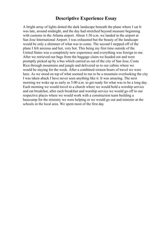 Descriptive Experience Essay
A bright array of lights dotted the dark landscape beneath the plane where I sat It
was late, around midnight, and the day had stretched beyond measure beginning
with customs in the Atlanta airport. About 1:30 a.m. we landed in the airport at
San Jose International Airport. I was exhausted but the beauty of the landscape
would be only a shimmer of what was to come. The second I stepped off of the
plane I felt anxious and hot, very hot. This being my first time outside of the
United States was a completely new experience and everything was foreign to me.
After we retrieved our bags from the baggage claim we headed out and were
promptly picked up by a bus which carried us out of the city of San Jose, Costa
Rica through mountains and jungle and delivered us to our cabins where we
would be staying for the week. After a combined sixteen hours of travel we were
here. As we stood on top of what seemed to me to be a mountain overlooking the city
I was taken aback I have never seen anything like it. It was amazing. The next
morning we woke up as early as 5:00 a.m. to get ready for what was to be a long day.
Each morning we would travel to a church where we would hold a worship service
and eat breakfast, after each breakfast and worship service we would go off to our
respective places where we would work with a construction team building a
basecamp for the ministry we were helping or we would go out and minister at the
schools in the local area. We spent most of the first day
 