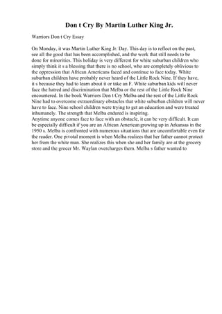 Don t Cry By Martin Luther King Jr.
Warriors Don t Cry Essay
On Monday, it was Martin Luther King Jr. Day. This day is to reflect on the past,
see all the good that has been accomplished, and the work that still needs to be
done for minorities. This holiday is very different for white suburban children who
simply think it s a blessing that there is no school, who are completely oblivious to
the oppression that African Americans faced and continue to face today. White
suburban children have probably never heard of the Little Rock Nine. If they have,
it s because they had to learn about it or take an F. White suburban kids will never
face the hatred and discrimination that Melba or the rest of the Little Rock Nine
encountered. In the book Warriors Don t Cry Melba and the rest of the Little Rock
Nine had to overcome extraordinary obstacles that white suburban children will never
have to face. Nine school children were trying to get an education and were treated
inhumanely. The strength that Melba endured is inspiring.
Anytime anyone comes face to face with an obstacle, it can be very difficult. It can
be especially difficult if you are an African Americangrowing up in Arkansas in the
1950 s. Melba is confronted with numerous situations that are uncomfortable even for
the reader. One pivotal moment is when Melba realizes that her father cannot protect
her from the white man. She realizes this when she and her family are at the grocery
store and the grocer Mr. Waylan overcharges them. Melba s father wanted to
 