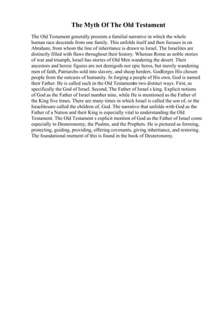 The Myth Of The Old Testament
The Old Testament generally presents a familial narrative in which the whole
human race descends from one family. This unfolds itself and then focuses in on
Abraham, from whom the line of inheritance is drawn to Israel. The Israelites are
distinctly filled with flaws throughout their history. Whereas Rome as noble stories
of war and triumph, Israel has stories of Old Men wandering the desert. Their
ancestors and heroic figures are not demigods nor epic heros, but merely wandering
men of faith, Patriarchs sold into slavery, and sheep herders. Godforges His chosen
people from the outcasts of humanity. In forging a people of His own, God is named
their Father. He is called such in the Old Testamentin two distinct ways. First, as
specifically the God of Israel. Second, The Father of Israel s king. Explicit notions
of God as the Father of Israel number nine, while He is mentioned as the Father of
the King five times. There are many times in which Israel is called the son of, or the
Israelitesare called the children of, God. The narrative that unfolds with God as the
Father of a Nation and their King is especially vital to understanding the Old
Testament. The Old Testament s explicit mention of God as the Father of Israel come
especially in Deuteronomy, the Psalms, and the Prophets. He is pictured as forming,
protecting, guiding, providing, offering covenants, giving inheritance, and restoring.
The foundational moment of this is found in the book of Deuteronomy.
 