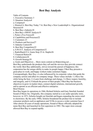 Best Buy Analysis
Table of Contents
1. Executive Summary 3
2. Situation Analysis4
a. Company4
i. History4 ii. Best Buy Today 7 iii. Best Buy s New Leadership8 iv. Organizational
Structure10
b. Best Buy s Industry18
c. Best Buy s SWOT Analysis19
i. Porter s Five Forces20
d. Capabilities and Processes22
3. Customers 23
4. Products and Services27
5. Industry Context30
6. Best Buy Competitors32
a. S.W.O.T. Analysis of Competitors32
i. RadioShack33 ii. Game Stop 35 iii. Staples36
7. Financial Ratios38
8. Collaborators38
9. Growth Strategy39
a. Goals and Objectives ... Show more content on Helpwriting.net ...
Best Buy understands the products they sell and the services they provide connect
the world. Best Buy additionally, strives toward the pursuit of happiness; this
corporation has the unique ability to make its people happy.2 Best Buy presents a
great place to work, and happy workers make customers happy.
Correspondingly, Best Buy s is also influenced by its corporate values that guide the
company actions and affect its company image. These values include: 1.) Have fun
while being the best, 2.) Learn from challenge and change, 3.) Show respect, humility,
and integrity, and 4.) Unleash the power of their people.3 Best Buy has business
objectives to grow in market share, connect digital solutions, international growth,
and to operate as an efficient and effective enterprise.
Brief History
Best Buy began its operations in 1966, Richard Schulze and Gary Smoliak founded
Sound of Music Inc. Originally, this company started as a car audio specialty store,
however, in 1971; Schulze bought out Smoliak and began expanding the stores retail
to electronics. By the early 1980s, Schulze broadened the product line to include
consumer products such as appliances and VCRs to access a wider customer base.4
After almost 20 years of steady operations, Sound of Music officially adopted the
name Best Buy and launched its first superstore in 1983. The super store concept
allowed Best Buy to expand rapidly
 