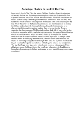 Archetypes Shadow In Lord Of The Flies
In the novel, Lord of the Flies, the author, William Golding, shows the character
archetypes shadow and the stern parent through the characters, Roger and Ralph.
Roger becomes the role of the shadow when he destroys the littluns sandcastles and
throws rocks at Henry. When Roger and Maurice are relieved from fire duty, they
head to the beach for a nice relaxing swim in the ocean after hours of caring for the
fire. When they arrive at the beach, Roger makes a last minute decision to destroy
the littluns sandcastles with Maurice following. Roger feels no remorse as he
charges straight through the castles, kicking them over, burying the flowers,
scattering the chosen stones. (79) The shadow of the dark side is known for having
traits of an antagonist, which entails having to commit a literary conflict and have an
overall negative presence. Roger meets the criteria by destroying the littluns
sandcastles for no reason other than his own twisted enjoyment. Although Roger
feels no shame in destroying the sandcastles, Maurice on the other hand felt the
unease of his wrong doing. (80) Even though there is no one to punish Maurice and
Roger, Maurice feels guilty and ashamed while Roger is amused and unrepentant.
The fact that Roger only feels sorry when there is someone who can punish him
effectively proves Golding s theory that people are inherently evil. In addition to
Roger happily smashing the littluns sandcastles, he goes out of his way to then mess
with Henry.
 