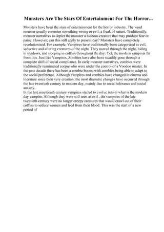 Monsters Are The Stars Of Entertainment For The Horror...
Monsters have been the stars of entertainment for the horror industry. The word
monster usually connotes something wrong or evil; a freak of nature. Traditionally,
monster narratives to depict the monster a hideous creature that may produce fear or
panic. However; can this still apply to present day? Monsters have completely
revolutionized. For example, Vampires have traditionally been categorized as evil,
seductive and alluring creatures of the night. They moved through the night, hiding
in shadows, and sleeping in coffins throughout the day. Yet, the modern vampire
is far
from this. Just like Vampires, Zombies have also have steadily gone through a
complete shift of social compliance. In early monster narratives, zombies were
traditionally reanimated corpse who were under the control of a Voodoo master. In
the past decade there has been a zombie boom; with zombies being able to adapt to
the social preference. Although vampires and zombies have changed in cinema and
literature since their very creation, the most dramatic changes have occurred through
the late twentieth century to modern day, mainly due to social tolerance and social
anxiety.
In the late nineteenth century vampires started to evolve into to what is the modern
day vampire. Although they were still seen as evil , the vampires of the late
twentieth century were no longer creepy creatures that would crawl out of their
coffins to seduce women and feed from their blood. This was the start of a new
period of
 