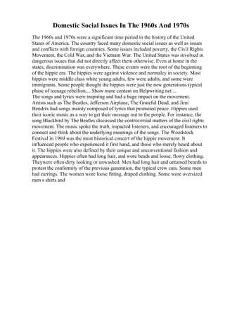 Domestic Social Issues In The 1960s And 1970s
The 1960s and 1970s were a significant time period in the history of the United
States of America. The country faced many domestic social issues as well as issues
and conflicts with foreign countries. Some issues included poverty, the Civil Rights
Movement, the Cold War, and the Vietnam War. The United States was involved in
dangerous issues that did not directly affect them otherwise. Even at home in the
states, discrimination was everywhere. These events were the root of the beginning
of the hippie era. The hippies were against violence and normalcy in society. Most
hippies were middle class white young adults, few were adults, and some were
immigrants. Some people thought the hippies were just the new generations typical
phase of teenage rebellion,... Show more content on Helpwriting.net ...
The songs and lyrics were inspiring and had a huge impact on the movement.
Artists such as The Beatles, Jefferson Airplane, The Grateful Dead, and Jimi
Hendrix had songs mainly composed of lyrics that promoted peace. Hippies used
their iconic music as a way to get their message out to the people. For instance, the
song Blackbird by The Beatles discussed the controversial matters of the civil rights
movement. The music spoke the truth, impacted listeners, and encouraged listeners to
connect and think about the underlying meanings of the songs. The Woodstock
Festival in 1969 was the most historical concert of the hippie movement. It
influenced people who experienced it first hand, and those who merely heard about
it. The hippies were also defined by their unique and unconventional fashion and
appearances. Hippies often had long hair, and wore beads and loose, flowy clothing.
Theywere often dirty looking or unwashed. Men had long hair and untamed beards to
protest the conformity of the previous generation, the typical crew cuts. Some men
had earrings. The women wore loose fitting, draped clothing. Some wore oversized
men s shirts and
 