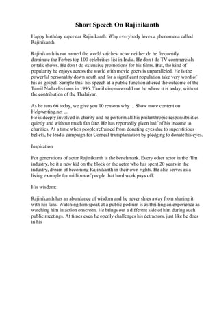 Short Speech On Rajinikanth
Happy birthday superstar Rajinikanth: Why everybody loves a phenomena called
Rajinikanth.
Rajinikanth is not named the world s richest actor neither do he frequently
dominate the Forbes top 100 celebrities list in India. He don t do TV commercials
or talk shows. He don t do extensive promotions for his films. But, the kind of
popularity he enjoys across the world with movie goers is unparalleled. He is the
powerful personality down south and for a significant population take very word of
his as gospel. Sample this: his speech at a public function altered the outcome of the
Tamil Nadu elections in 1996. Tamil cinemawould not be where it is today, without
the contribution of the Thalaivar.
As he tuns 66 today, we give you 10 reasons why ... Show more content on
Helpwriting.net ...
He is deeply involved in charity and he perform all his philanthropic responsibilities
quietly and without much fan fare. He has reportedly given half of his income to
charities. At a time when people refrained from donating eyes due to superstitious
beliefs, he lead a campaign for Corneal transplantation by pledging to donate his eyes.
Inspiration
For generations of actor Rajinikanth is the benchmark. Every other actor in the film
industry, be it a new kid on the block or the actor who has spent 20 years in the
industry, dream of becoming Rajinikanth in their own rights. He also serves as a
living example for millions of people that hard work pays off.
His wisdom:
Rajinikanth has an abundance of wisdom and he never shies away from sharing it
with his fans. Watching him speak at a public podium is as thrilling an experience as
watching him in action onscreen. He brings out a different side of him during such
public meetings. At times even he openly challenges his detractors, just like he does
in his
 