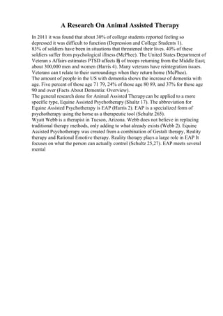 A Research On Animal Assisted Therapy
In 2011 it was found that about 30% of college students reported feeling so
depressed it was difficult to function (Depression and College Students 1).
83% of soldiers have been in situations that threatened their lives. 40% of these
soldiers suffer from psychological illness (McPhee). The United States Department of
Veteran s Affairs estimates PTSD affects В
ј of troops returning from the Middle East;
about 300,000 men and women (Harris 4). Many veterans have reintegration issues.
Veterans can t relate to their surroundings when they return home (McPhee).
The amount of people in the US with dementia shows the increase of dementia with
age. Five percent of those age 71 79, 24% of those age 80 89, and 37% for those age
90 and over (Facts About Dementia: Overview).
The general research done for Animal Assisted Therapycan be applied to a more
specific type, Equine Assisted Psychotherapy (Shultz 17). The abbreviation for
Equine Assisted Psychotherapy is EAP (Harris 2). EAP is a specialized form of
psychotherapy using the horse as a therapeutic tool (Schultz 265).
Wyatt Webb is a therapist in Tucson, Arizona. Webb does not believe in replacing
traditional therapy methods, only adding to what already exists (Webb 2). Equine
Assisted Psychotherapy was created from a combination of Gestalt therapy, Reality
therapy and Rational Emotive therapy. Reality therapy plays a large role in EAP It
focuses on what the person can actually control (Schultz 25,27). EAP meets several
mental
 