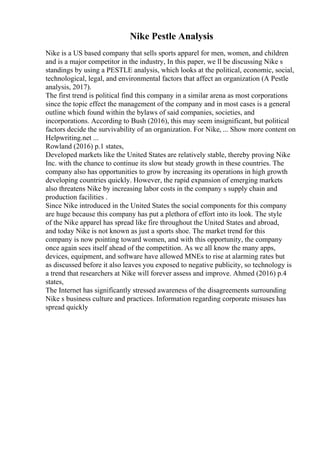 Nike Pestle Analysis
Nike is a US based company that sells sports apparel for men, women, and children
and is a major competitor in the industry, In this paper, we ll be discussing Nike s
standings by using a PESTLE analysis, which looks at the political, economic, social,
technological, legal, and environmental factors that affect an organization (A Pestle
analysis, 2017).
The first trend is political find this company in a similar arena as most corporations
since the topic effect the management of the company and in most cases is a general
outline which found within the bylaws of said companies, societies, and
incorporations. According to Bush (2016), this may seem insignificant, but political
factors decide the survivability of an organization. For Nike, ... Show more content on
Helpwriting.net ...
Rowland (2016) p.1 states,
Developed markets like the United States are relatively stable, thereby proving Nike
Inc. with the chance to continue its slow but steady growth in these countries. The
company also has opportunities to grow by increasing its operations in high growth
developing countries quickly. However, the rapid expansion of emerging markets
also threatens Nike by increasing labor costs in the company s supply chain and
production facilities .
Since Nike introduced in the United States the social components for this company
are huge because this company has put a plethora of effort into its look. The style
of the Nike apparel has spread like fire throughout the United States and abroad,
and today Nike is not known as just a sports shoe. The market trend for this
company is now pointing toward women, and with this opportunity, the company
once again sees itself ahead of the competition. As we all know the many apps,
devices, equipment, and software have allowed MNEs to rise at alarming rates but
as discussed before it also leaves you exposed to negative publicity, so technology is
a trend that researchers at Nike will forever assess and improve. Ahmed (2016) p.4
states,
The Internet has significantly stressed awareness of the disagreements surrounding
Nike s business culture and practices. Information regarding corporate misuses has
spread quickly
 