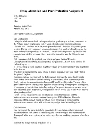 Essay About Self And Peer Evaluation Assignment
Kylie Ellington
HN 210
Clay
Reacting to the Past:
Athens, 403 BCE
Self/Peer Evaluation Assignment
Self Evaluation:
Using the rubric on the back, what participation grade do you believe you earned in
the Athens game? Explain and justify your estimation in 2 or more sentences.
I believe that I received an A for participation because I attended every class/game
session. During every session, I spoke on the issue(s) at hand, while referencing the
book and the works provided in the book. I understood the goals of my faction and
character and tried to persuade others to see the issues the way the Oligarchs saw
them.
Did you accomplish the goals of your character/ your faction? Explain.
During Game Session One, I accomplished my personal ... Show more content on
Helpwriting.net ...
If I would have spoken, Socrates might have been given more amnesty and might still
be in Athens.
Was there a moment in the game where it finally clicked, where you finally felt in
the game ? Explain.
During an outside meeting with the Followers of Socrates the game finally made
sense to me. I was outside of class talking in character to other classmates; I was
finally making the connections the book said I would need to make. The rest of the
game seemed easier after I gained a greater understanding of the purpose of the game.
If you could go back in time to the beginning of the game, knowing what you know
now about the game experience, what piece of advice would you offer? What do you
wish you knew then?
I wish I would have known that collaboration with other factions and the
indeterminates was a must to succeed in the game. If I had known this at the
beginning of the game, I would have been more proactive in contacting the
indeterminates to determine which faction they might have been siding with.
Collaboration
One purpose of the game is to help students to develop better collaborative and
leadership skills. Part of this is identifying one s own strengths and weaknesses in
this regard while also realizing what makes an effective working group and what does
not.
Some of the things that are important for a
 