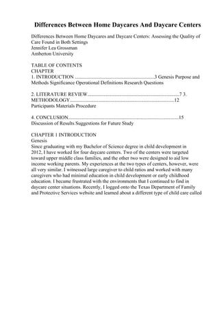 Differences Between Home Daycares And Daycare Centers
Differences Between Home Daycares and Daycare Centers: Assessing the Quality of
Care Found in Both Settings
Jennifer Lea Grossman
Amberton University
TABLE OF CONTENTS
CHAPTER
1. INTRODUCTION ................................................................3 Genesis Purpose and
Methods Significance Operational Definitions Research Questions
2. LITERATURE REVIEW..........................................................................7 3.
METHODOLOGY....................................................................................12
Participants Materials Procedure
4. CONCLUSION.........................................................................................15
Discussion of Results Suggestions for Future Study
CHAPTER 1 INTRODUCTION
Genesis
Since graduating with my Bachelor of Science degree in child development in
2012, I have worked for four daycare centers. Two of the centers were targeted
toward upper middle class families, and the other two were designed to aid low
income working parents. My experiences at the two types of centers, however, were
all very similar. I witnessed large caregiver to child ratios and worked with many
caregivers who had minimal education in child development or early childhood
education. I became frustrated with the environments that I continued to find in
daycare center situations. Recently, I logged onto the Texas Department of Family
and Protective Services website and learned about a different type of child care called
 