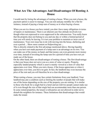 What Are The Advantages And Disadvantages Of Renting A
House
I would start by listing the advantages of renting a house. When you rent a house, the
payment option is easier to manage. You can rent and pay monthly for a flat for
instance, instead of paying a lump sum of money as in when buying a house.
When you are in a house you have rented, you don t have many obligations in terms
of repairs or maintenance. There is an inherent care free attitude involved even
though when not expressed or even suppressed in the subconscious. You really know
that the property does not belong to you and one day or within a limited period of
time you will surely be leaving. It is not your problem to maintain or incur cost of
maintenance. Your own issue has to do with moving into the house, sheltering and
over a period ... Show more content on Helpwriting.net ...
This is directly related to the first advantage mentioned above. Having liquidity
when you have not made payment of a lump sum is an advantage on its own. You
can make use of the money on hand, and that money can even generate more money
over time, instead of investing the lump sum for a period of time you have not yet
made use of the house.
On the other hand, there are disadvantages of renting a house. The first disadvantage
is that your house does not serve you as a store of value or equity. Property,
especially landed property which is asset is mainly viewed as a store of value that
appreciates over time. When you rent a house, if the house appreciates or when it
appreciates over time, you have no gain. In fact, the landlord may even increase the
price of the rent and you will therefore be at a clear disadvantage.
When renting a house, you may face certain limitations from your landlord. Your
landlord may put a condition such as limiting the number of people that will make
use of the house depending on the size of the property you are renting. It is similar
to those who book for a single bed in a hotel and are told two people cannot make use
of it even though the size of that single bed can accommodate more than one person.
In some rented properties, the tenant is told parties are not allowed in order not to
disturb the neighbors for instance. These limitations that disadvantages that would
make the tenant
 