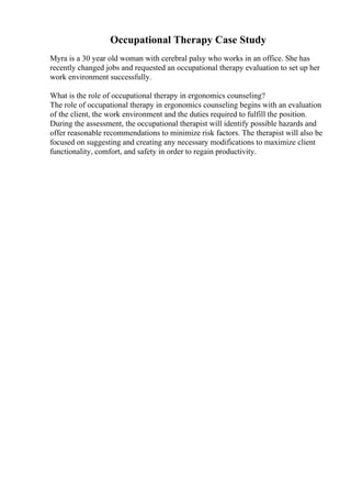 Occupational Therapy Case Study
Myra is a 30 year old woman with cerebral palsy who works in an office. She has
recently changed jobs and requested an occupational therapy evaluation to set up her
work environment successfully.
What is the role of occupational therapy in ergonomics counseling?
The role of occupational therapy in ergonomics counseling begins with an evaluation
of the client, the work environment and the duties required to fulfill the position.
During the assessment, the occupational therapist will identify possible hazards and
offer reasonable recommendations to minimize risk factors. The therapist will also be
focused on suggesting and creating any necessary modifications to maximize client
functionality, comfort, and safety in order to regain productivity.
 
