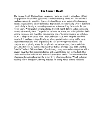 The Unseen Death
The Unseen Death Thailand is an increasingly growing country, with about 60% of
the population involved in agriculture (Subhadrabandhu). In the past few decades it
has been making its transition from agricultural based to an industrialized economy
has raised concerns to an environmental degradation. The increasing level of pollution
, particularly in the city area causing numerous problems along the way in the past
recent years. With level of life expectancy dropped, health defects and an increasing
number of mortality rates. The pollution includes air, water, and noise pollution. With
vehicle emissions and forest fire being among one of the most to cause air pollution.
In 2012, a legislation called First Time Car Buyer Tax Rebate Program has been
launched. It has been critiqued for being a huge part of an increasing traffic jams,
stretched finances and most importantly the side effect on publics health. The
program was originally aimed for people who are using motorcycles to switch to
cars. Also to boost the automobile industries that has dropped since 2011 after the
flood in Thailand. With the boost of the industry, many automotive companies which
already have their facilities manufacture and assemble their cars in Thailand. This
causes the level of emission and industrial wastewater to rise. The increase number
of cars and factories also mean the higher level of noise pollution. Which in human
not only causes annoyance, if being exposed for a long period of time can cause
 