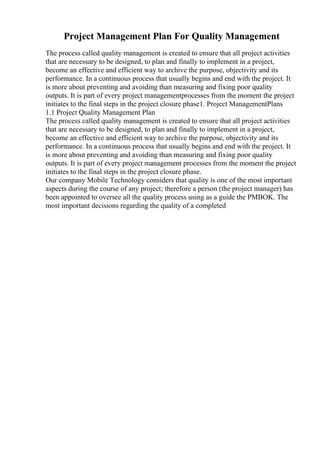 Project Management Plan For Quality Management
The process called quality management is created to ensure that all project activities
that are necessary to be designed, to plan and finally to implement in a project,
become an effective and efficient way to archive the purpose, objectivity and its
performance. In a continuous process that usually begins and end with the project. It
is more about preventing and avoiding than measuring and fixing poor quality
outputs. It is part of every project managementprocesses from the moment the project
initiates to the final steps in the project closure phase1. Project ManagementPlans
1.1 Project Quality Management Plan
The process called quality management is created to ensure that all project activities
that are necessary to be designed, to plan and finally to implement in a project,
become an effective and efficient way to archive the purpose, objectivity and its
performance. In a continuous process that usually begins and end with the project. It
is more about preventing and avoiding than measuring and fixing poor quality
outputs. It is part of every project management processes from the moment the project
initiates to the final steps in the project closure phase.
Our company Mobile Technology considers that quality is one of the most important
aspects during the course of any project; therefore a person (the project manager) has
been appointed to oversee all the quality process using as a guide the PMBOK. The
most important decisions regarding the quality of a completed
 