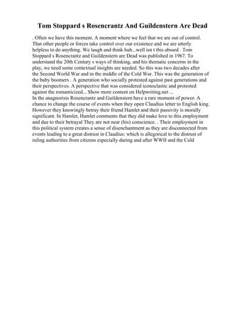 Tom Stoppard s Rosencrantz And Guildenstern Are Dead
. Often we have this moment. A moment where we feel that we are out of control.
That other people or forces take control over our existence and we are utterly
helpless to do anything. We laugh and think huh...well isn t this absurd . Tom
Stoppard s Rosencrantz and Guildenstern are Dead was published in 1967. To
understand the 20th Century s ways of thinking, and his thematic concerns in the
play, we need some contextual insights are needed. So this was two decades after
the Second World War and in the middle of the Cold War. This was the generation of
the baby boomers . A generation who socially protested against past generations and
their perspectives. A perspective that was considered iconoclastic and protested
against the romanticized... Show more content on Helpwriting.net ...
In the anagnorisis Rosencrantz and Guildenstern have a rare moment of power. A
chance to change the course of events when they open Claudius letter to English king.
However they knowingly betray their friend Hamlet and their passivity is morally
significant. In Hamlet, Hamlet comments that they did make love to this employment
and due to their betrayal They are not near (his) conscience. . Their employment in
this political system creates a sense of disenchantment as they are disconnected from
events leading to a great distrust in Claudius: which is allegorical to the distrust of
ruling authorities from citizens especially during and after WWII and the Cold
 