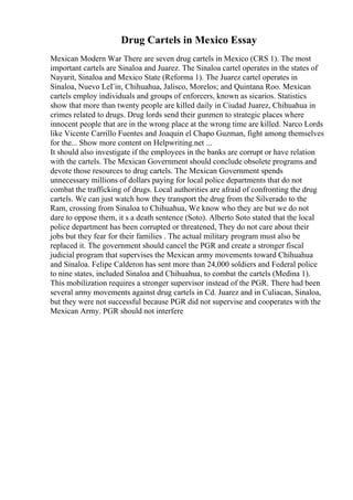 Drug Cartels in Mexico Essay
Mexican Modern War There are seven drug cartels in Mexico (CRS 1). The most
important cartels are Sinaloa and Juarez. The Sinaloa cartel operates in the states of
Nayarit, Sinaloa and Mexico State (Reforma 1). The Juarez cartel operates in
Sinaloa, Nuevo LeГіn, Chihuahua, Jalisco, Morelos; and Quintana Roo. Mexican
cartels employ individuals and groups of enforcers, known as sicarios. Statistics
show that more than twenty people are killed daily in Ciudad Juarez, Chihuahua in
crimes related to drugs. Drug lords send their gunmen to strategic places where
innocent people that are in the wrong place at the wrong time are killed. Narco Lords
like Vicente Carrillo Fuentes and Joaquin el Chapo Guzman, fight among themselves
for the... Show more content on Helpwriting.net ...
It should also investigate if the employees in the banks are corrupt or have relation
with the cartels. The Mexican Government should conclude obsolete programs and
devote those resources to drug cartels. The Mexican Government spends
unnecessary millions of dollars paying for local police departments that do not
combat the trafficking of drugs. Local authorities are afraid of confronting the drug
cartels. We can just watch how they transport the drug from the Silverado to the
Ram, crossing from Sinaloa to Chihuahua, We know who they are but we do not
dare to oppose them, it s a death sentence (Soto). Alberto Soto stated that the local
police department has been corrupted or threatened, They do not care about their
jobs but they fear for their families . The actual military program must also be
replaced it. The government should cancel the PGR and create a stronger fiscal
judicial program that supervises the Mexican army movements toward Chihuahua
and Sinaloa. Felipe Calderon has sent more than 24,000 soldiers and Federal police
to nine states, included Sinaloa and Chihuahua, to combat the cartels (Medina 1).
This mobilization requires a stronger supervisor instead of the PGR. There had been
several army movements against drug cartels in Cd. Juarez and in Culiacan, Sinaloa,
but they were not successful because PGR did not supervise and cooperates with the
Mexican Army. PGR should not interfere
 