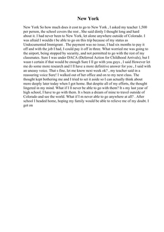 New York
New York So how much does it cost to go to New York , I asked my teacher 1,500
per person, the school covers the rest , She said dimly I thought long and hard
about it. I had never been to New York, let alone anywhere outside of Colorado. I
was afraid I wouldn t be able to go on this trip because of my status as
Undocumented Immigrant . The payment was no issue, I had six months to pay it
off and with the job I had, I could pay it off in three. What worried me was going to
the airport, being stopped by security, and not permitted to go with the rest of my
classmates. Sure I was under DACA (Deferred Action for Childhood Arrivals), but I
wasn t certain if that would be enough Sure I ll go with you guys , I said However let
me do some more research and I ll have a more definitive answer for you , I said with
an uneasy voice. That s fine, let me know next week ok? , my teacher said in a
reassuring voice Sure! I walked out of her office and on to my next class. The
thought kept bothering me and I tried to set it aside so I can actually think about
more deeply later today when I got home. But despite all of my efforts, the thought
lingered in my mind. What if I ll never be able to go with them? It s my last year of
high school, I have to go with them. It s been a dream of mine to travel outside of
Colorado and see the world. What if I m never able to go anywhere at all? . After
school I headed home, hoping my family would be able to relieve me of my doubt. I
got on
 