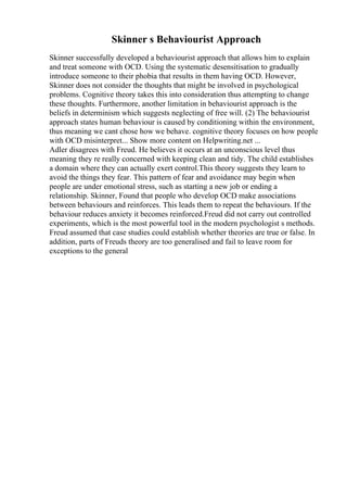 Skinner s Behaviourist Approach
Skinner successfully developed a behaviourist approach that allows him to explain
and treat someone with OCD. Using the systematic desensitisation to gradually
introduce someone to their phobia that results in them having OCD. However,
Skinner does not consider the thoughts that might be involved in psychological
problems. Cognitive theory takes this into consideration thus attempting to change
these thoughts. Furthermore, another limitation in behaviourist approach is the
beliefs in determinism which suggests neglecting of free will. (2) The behaviourist
approach states human behaviour is caused by conditioning within the environment,
thus meaning we cant chose how we behave. cognitive theory focuses on how people
with OCD misinterpret... Show more content on Helpwriting.net ...
Adler disagrees with Freud. He believes it occurs at an unconscious level thus
meaning they re really concerned with keeping clean and tidy. The child establishes
a domain where they can actually exert control.This theory suggests they learn to
avoid the things they fear. This pattern of fear and avoidance may begin when
people are under emotional stress, such as starting a new job or ending a
relationship. Skinner, Found that people who develop OCD make associations
between behaviours and reinforces. This leads them to repeat the behaviours. If the
behaviour reduces anxiety it becomes reinforced.Freud did not carry out controlled
experiments, which is the most powerful tool in the modern psychologist s methods.
Freud assumed that case studies could establish whether theories are true or false. In
addition, parts of Freuds theory are too generalised and fail to leave room for
exceptions to the general
 