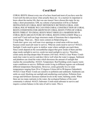 Coral Reef
CORAL REEFS Almost every one of us have heard and most of you have seen the
Coral reefs but did you know what actually these are: As a mariner its important to
know about the marine life, that was one reason I have chosen this topic for my
today s short presentation. GM, my scheme of presentation will be as flashed:
DEFINATION OF CORAL REEF DIFFERENCE BETWEEN CORAL AND
CORAL POLYP WHERE WE CAN FIND CORAL CONSTRUCTION OF CORAL
REEFS CONDITIONS FOR GROWTH OF CORAL REEFS TYPES OF CORAL
REEFS THREAT TO CROAL REEFS WHAT SHOULD A MARINER DO IN
CORAL RICH AREAS FUTURE OF CORAL REEFS CONCLUSION What is a
coral reef? Coral reefs are huge structures made of limestone that is deposited by
living things. There are... Show more content on Helpwriting.net ...
Corals don t grow very well near river openings or costal areas with too much,
because corals need salt water to survive. What do corals need to survive? #61623;
Sunlight: Corals need to grow in shallow water where sunlight can reach them.
Since corals depend on the zooxanthellae (algae) that grow inside of them and this
algae needs sunlight to survive, corals too need sunlight to survive. Therefore,
corals rarely develop deeper than 50 meters (165 feet). #61623; Clear Water: Corals
need clear water to survive and don t thrive well when the water is opaque. Sediment
and plankton can cloud the water which decreases the amount of sunlight that
reaches the zooxanthellae. #61623; Temperature: Reef building corals require warm
water conditions to survive. Different corals living in different regions can withstand
different temperature fluctuations. However, corals generally live in water
temperatures ranging from 20 to 32 degrees Celsius (68 to 90 degrees Fahrenheit).
#61623; Clean Water: Corals are sensitive to pollution and sediments. Sediments can
settle on coral, blocking out sunlight and smothering coral polyps. Pollution from
sewage and fertilizers increases nutrient levels in the water, harming corals. When
there are too many nutrients in the water, the ecological balance of the coral
community is altered. #61623; Saltwater: Corals need saltwater to survive and
require a certain balance in the ratio of salt to water. This is
 