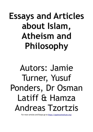 Essays and Articles
about Islam,
Atheism and
Philosophy
Autors: Jamie
Turner, Yusuf
Ponders, Dr Osman
Latiff & Hamza
Andreas Tzortzis
For more articles and Essays go to https://sapienceinstitute.org/
 