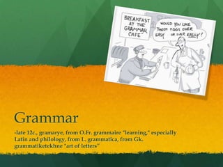 Grammar-late 12c., gramarye, from O.Fr. grammaire "learning," especially Latin and philology, from L. grammatica, from Gk. grammatiketekhne "art of letters”
