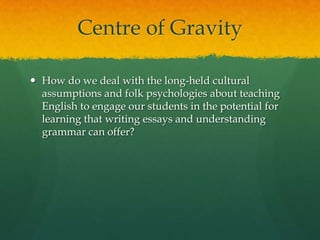 Centre of GravityHow do we deal with the long-held cultural assumptions and folk psychologies about teaching English to engage our students in the potential for learning that writing essays and understanding grammar can offer?