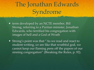 The Jonathan Edwards Syndrometerm developed by an NCTE member, Bill Strong, referring to a Puritan minister, Jonathan Edwards, who terrified his congregation with images of hell and a God of WrathStrong’s point was that “As we read and react to student writing, we are like that wrathful god, we cannot keep our flaming pens off the papers of our sinning congregation” (Breaking the Rules, p. 92).