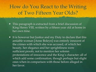 How do You React to the Writing of Two Fifteen Year Olds?This paragraph is extracted from a brief discussion of King Henry VIII, written by a fifteen year old at home in her own time.It is however but Justice and my Duty to declare that this amiable woman [Anne Boleyn] was entirely innocent of the crimes with which she was accused, of which her beauty, her elegance and her sprightliness were sufficient proofs, not to mention her solemn protestations of innocence and the King’s character; all of which add some confirmation, though perhaps but slight ones when in comparison with those before alleged in her favor.