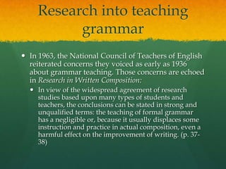 Research into teaching grammarIn 1963, the National Council of Teachers of English reiterated concerns they voiced as early as 1936 about grammar teaching. Those concerns are echoed in Research in Written Composition: In view of the widespread agreement of research studies based upon many types of students and teachers, the conclusions can be stated in strong and unqualified terms: the teaching of formal grammar has a negligible or, because it usually displaces some instruction and practice in actual composition, even a harmful effect on the improvement of writing. (p. 37-38)