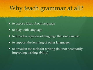 Why teach grammar at all?to expose ideas about languageto play with languageto broaden registers of language that one can useto support the learning of other languagesto broaden the tools for writing (but not necessarily improving writing ability)