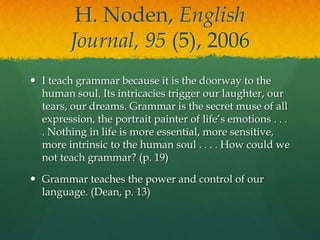 H. Noden, English Journal, 95 (5), 2006I teach grammar because it is the doorway to the human soul. Its intricacies trigger our laughter, our tears, our dreams. Grammar is the secret muse of all expression, the portrait painter of life’s emotions . . . . Nothing in life is more essential, more sensitive, more intrinsic to the human soul . . . . How could we not teach grammar? (p. 19)Grammar teaches the power and control of our language. (Dean, p. 13)