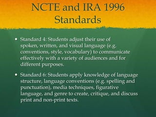 NCTE and IRA 1996 StandardsStandard 4: Students adjust their use of spoken, written, and visual language (e.g. conventions, style, vocabulary) to communicate effectively with a variety of audiences and for different purposes.Standard 6: Students apply knowledge of language structure, language conventions (e.g. spelling and punctuation), media techniques, figurative language, and genre to create, critique, and discuss print and non-print texts.