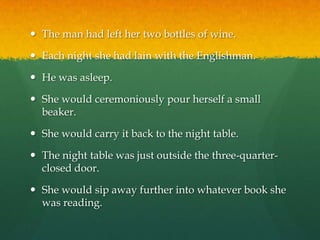 The man had left her two bottles of wine.Each night she had lain with the Englishman.He was asleep.She would ceremoniously pour herself a small beaker.She would carry it back to the night table.The night table was just outside the three-quarter-closed door.She would sip away further into whatever book she was reading.