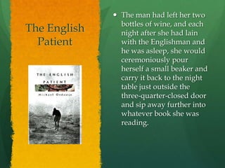 The English PatientThe man had left her two bottles of wine, and each night after she had lain with the Englishman and he was asleep, she would ceremoniously pour herself a small beaker and carry it back to the night table just outside the three-quarter-closed door and sip away further into whatever book she was reading.