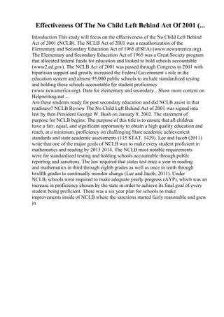 Effectiveness Of The No Child Left Behind Act Of 2001 (...
Introduction This study will focus on the effectiveness of the No Child Left Behind
Act of 2001 (NCLB). The NCLB Act of 2001 was a reauthorization of the
Elementary and Secondary Education Act of 1965 (ESEA) (www.newamerica.org).
The Elementary and Secondary Education Act of 1965 was a Great Society program
that allocated federal funds for education and looked to hold schools accountable
(www2.ed.gov). The NCLB Act of 2001 was passed through Congress in 2001 with
bipartisan support and greatly increased the Federal Government s role in the
education system and almost 95,000 public schools to include standardized testing
and holding these schools accountable for student proficiency
(www.newamerica.org). Data for elementary and secondary... Show more content on
Helpwriting.net ...
Are these students ready for post secondary education and did NCLB assist in that
readiness? NCLB Review The No Child Left Behind Act of 2001 was signed into
law by then President George W. Bush on January 8, 2002. The statement of
purpose for NCLB begins: The purpose of this title is to ensure that all children
have a fair, equal, and significant opportunity to obtain a high quality education and
reach, at a minimum, proficiency on challenging State academic achievement
standards and state academic assessments (115 STAT. 1439). Lee and Jacob (2011)
write that one of the major goals of NCLB was to make every student proficient in
mathematics and reading by 2013 2014. The NCLB most notable requirements
were for standardized testing and holding schools accountable through public
reporting and sanctions. The law required that states test once a year in reading
and mathematics in third through eighth grades as well as once in tenth through
twelfth grades to continually monitor change (Lee and Jacob, 2011). Under
NCLB, schools were required to make adequate yearly progress (AYP), which was an
increase in proficiency chosen by the state in order to achieve its final goal of every
student being proficient. There was a six year plan for schools to make
improvements inside of NCLB where the sanctions started fairly reasonable and grew
in
 