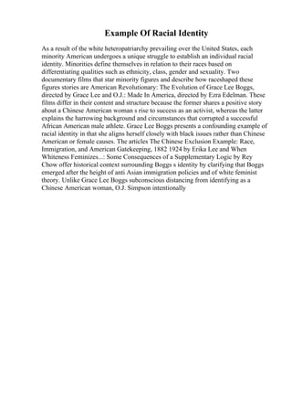 Example Of Racial Identity
As a result of the white heteropatriarchy prevailing over the United States, each
minority American undergoes a unique struggle to establish an individual racial
identity. Minorities define themselves in relation to their races based on
differentiating qualities such as ethnicity, class, gender and sexuality. Two
documentary films that star minority figures and describe how raceshaped these
figures stories are American Revolutionary: The Evolution of Grace Lee Boggs,
directed by Grace Lee and O.J.: Made In America, directed by Ezra Edelman. These
films differ in their content and structure because the former shares a positive story
about a Chinese American woman s rise to success as an activist, whereas the latter
explains the harrowing background and circumstances that corrupted a successful
African American male athlete. Grace Lee Boggs presents a confounding example of
racial identity in that she aligns herself closely with black issues rather than Chinese
American or female causes. The articles The Chinese Exclusion Example: Race,
Immigration, and American Gatekeeping, 1882 1924 by Erika Lee and When
Whiteness Feminizes...: Some Consequences of a Supplementary Logic by Rey
Chow offer historical context surrounding Boggs s identity by clarifying that Boggs
emerged after the height of anti Asian immigration policies and of white feminist
theory. Unlike Grace Lee Boggs subconscious distancing from identifying as a
Chinese American woman, O.J. Simpson intentionally
 
