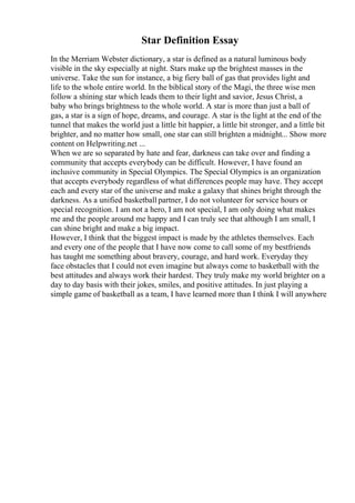 Star Definition Essay
In the Merriam Webster dictionary, a star is defined as a natural luminous body
visible in the sky especially at night. Stars make up the brightest masses in the
universe. Take the sun for instance, a big fiery ball of gas that provides light and
life to the whole entire world. In the biblical story of the Magi, the three wise men
follow a shining star which leads them to their light and savior, Jesus Christ, a
baby who brings brightness to the whole world. A star is more than just a ball of
gas, a star is a sign of hope, dreams, and courage. A star is the light at the end of the
tunnel that makes the world just a little bit happier, a little bit stronger, and a little bit
brighter, and no matter how small, one star can still brighten a midnight... Show more
content on Helpwriting.net ...
When we are so separated by hate and fear, darkness can take over and finding a
community that accepts everybody can be difficult. However, I have found an
inclusive community in Special Olympics. The Special Olympics is an organization
that accepts everybody regardless of what differences people may have. They accept
each and every star of the universe and make a galaxy that shines bright through the
darkness. As a unified basketball partner, I do not volunteer for service hours or
special recognition. I am not a hero, I am not special, I am only doing what makes
me and the people around me happy and I can truly see that although I am small, I
can shine bright and make a big impact.
However, I think that the biggest impact is made by the athletes themselves. Each
and every one of the people that I have now come to call some of my bestfriends
has taught me something about bravery, courage, and hard work. Everyday they
face obstacles that I could not even imagine but always come to basketball with the
best attitudes and always work their hardest. They truly make my world brighter on a
day to day basis with their jokes, smiles, and positive attitudes. In just playing a
simple game of basketball as a team, I have learned more than I think I will anywhere
 