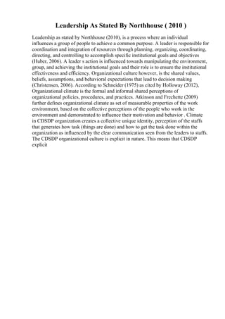 Leadership As Stated By Northhouse ( 2010 )
Leadership as stated by Northhouse (2010), is a process where an individual
influences a group of people to achieve a common purpose. A leader is responsible for
coordination and integration of resources through planning, organizing, coordinating,
directing, and controlling to accomplish specific institutional goals and objectives
(Huber, 2006). A leader s action is influenced towards manipulating the environment,
group, and achieving the institutional goals and their role is to ensure the institutional
effectiveness and efficiency. Organizational culture however, is the shared values,
beliefs, assumptions, and behavioral expectations that lead to decision making
(Christensen, 2006). According to Schneider (1975) as cited by Holloway (2012),
Organizational climate is the formal and informal shared perceptions of
organizational policies, procedures, and practices. Atkinson and Frechette (2009)
further defines organizational climate as set of measurable properties of the work
environment, based on the collective perceptions of the people who work in the
environment and demonstrated to influence their motivation and behavior . Climate
in CDSDP organization creates a collective unique identity, perception of the staffs
that generates how task (things are done) and how to get the task done within the
organization as influenced by the clear communication seen from the leaders to staffs.
The CDSDP organizational culture is explicit in nature. This means that CDSDP
explicit
 