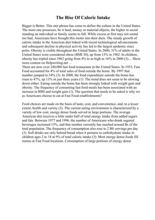 The Rise Of Caloric Intake
Bigger is Better. This one phrase has come to define the culture in the United States.
The more one possesses, be it land, money or material objects, the higher in social
standing an individual or family seems to fall. While excess at first may not sound
too bad, Americans have brought this motto into their diets. The steady growth of
caloric intake in the American diet linked with recent technological advancements
and subsequent decline in physical activity has led to the largest epidemic since
polio. Obesity is visible throughout the United States. In 2000, 31% of adults in the
United States were considered obese (BMI 30), up from 13% in 1962. In children,
obesity has tripled since 1962 going from 4% to as high as 16% in 2000 (3).... Show
more content on Helpwriting.net ...
There are now over 240,000 fast food restaurants in the United States. In 1953, Fast
Food accounted for 4% of total sales of food outside the home. By 1997 that
number jumped to 34% (3). In 2000, the food expenditure outside the home has
risen to 47%, up 13% in just three years (1). The trend does not seem to be slowing
down either. Eating outside the home has been strongly linked with weight gain and
obesity. The frequency of consuming fast food meals has been associated with an
increase in BMI and weight gain (1). The question that needs to be asked is why we
as Americans choose to eat at Fast Food establishments?
Food choices are made on the basis of taste, cost, and convenience, and, to a lesser
extent, health and variety (2). The current eating environment is characterized by a
variety of low cost, energy dense foods served in large portions. The average
American diet receives a little under half of total energy intake from added sugars
and fats. Between 1977 and 1996, the number of Americans who drank sugared
beverages increased 15%, and that number currently has reached around Вѕ of the
total population. The frequency of consumption also rose to 2 ВЅ servings per day
(3). Soft drinks are only behind bread when it pertains to carbohydrate intake in
children ages 2 to 18 at 9% of total caloric intake (3). Most energy dense foods fill
menus at Fast Food locations. Consumption of large portions of energy dense
 