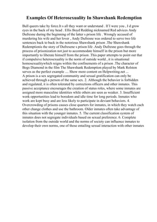 Examples Of Heterosexuality In Shawshank Redemption
Bull queers take by force.It s all they want or understand . If I were you , I d grow
eyes in the back of my head . Ellis Boyd Redding nicknamed Red advices Andy
Dufresne during the beginning of the latter s prison life . Wrongly accused of
murdering his wife and her lover , Andy Dufresne was ordered to serve two life
sentences back to back in the notorious Shawshank prison .The Shawshank
Redemptionis the story of Dufresene s prison life .Andy Dufresne goes through the
process of prisonization not just to accommodate himself in the prison but more
importantly to liberate himself from the prison .This paper attempts to point out that
if compulsive heterosexuality is the norm of outside world , it is situational
homosexualitywhich reigns within the confinements of a prison .The character of
Bogs Diamond in the film The Shawshank Redemption played by Mark Rolston
serves as the perfect example .... Show more content on Helpwriting.net ...
A prison is a sex segregated community and sexual gratification can only be
achieved through a person of the same sex. 2. Although the behavior is forbidden
and regulated, it is often tolerated by corrections officers and other inmates. This
passive acceptance encourages the creation of status roles, where some inmates are
assigned more masculine identities while others are seen as weaker. 3. Insufficient
work opportunities lead to boredom and idle time for long periods. Inmates who
work are kept busy and are less likely to participate in deviant behaviors. 4.
Overcrowding of prisons causes close quarters for inmates, in which they watch each
other change clothes and use the bathroom. Older inmates often take advantage of
this situation with the younger inmates. 5. The current classification system of
inmates does not segregate individuals based on sexual preference. 6. Complete
isolation from the outside world and the norms of society can influence inmates to
develop their own norms, one of those entailing sexual interaction with other inmates
 