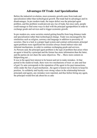 Advantages Of Trade And Specialization
Before the industrial revolution, most economic growth came from trade and
specialization rather than technological growth. But trade had its advantages and its
disadvantages. In pre modern trade, the major defect was the principal agent
problem, and this problem would prevent any rise of trade, but since early, people
could manage to find some ways to deal with the principal agentproblem in order to
exchange goods and services and to trigger economic growth.
In pre modern era, some societies started getting benefits from long distance trade
and specialization rather than technological change. Trade was encouraged by the
similarities such as religion, currency and language in addition to proximity of
societies. Due to a lack in a proper legal system and contract enforcement, principal
agent problems were significant but societies always found indirect rules and
informal mechanisms, in order to continue exchanging goods and services.
As Persson said, the principal agent problem is the type of problem that arises when
an agent is hired by a principal and the former has more information than the latter,
and the parties do not share the same objectives. The ... Show more content on
Helpwriting.net ...
It was in the agent best interest to be honest and not to make mistakes. At that
period in the medieval trade, there were two mechanisms of trust: ex ante and fear
of god. Ex ante corresponds to the reputation of the agent in his past transactions,
while under the fear of god mechanism , the agent is honest out of desire to keep his
position. As solidarity and loyalty were strong values in the relationship between
principals and agents, any mistakes were reported, and thus before hiring any agent,
the principal would first ask about his ex ante
 