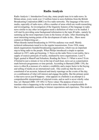 Radio Analysis
Radio Analysis 1. Introduction Every day, many people tune in to radio news. In
Britain alone, every week over 12 million listen to news bulletins from the British
Broadcasting Corporation (BBC) on five radio networks. The language of the news
media, especially of radio news, offers a number of areas which are worth researching
and investigating. An investigation of the linguistic features of the language in radio
news similar to any other investigation needs a definition of what is to be studied. I
will start by providing some background information to the topic В‘radio , namely by
summing up the most important events in the history of radio. After illustrating the
most interesting turning points of the development of radio in the... Show more
content on Helpwriting.net ...
When Idzarda started broadcasting in 1919 his audience was small. Mainly
technical enthousiasts tuned in to the regular transmissions. From 1924, many
dutch organisations founded broadcasting organisations, which was an important
step to bring radio to the people. When Philips introduced a simple to operate
radioset in 1927, radio got booming. 3. News on the radio News is not reality, but a
supply of sources potrayals of reality, mediated by news organisations. Leon V.
Sigal, quoted in Manoff and Schudson, Reading the News 3.1 What is news? Even
if limited to just a minute or two at the top of each hour, news act as a punctuation
mark between programmes or time periods. According to Barnard (2000: 139), the
news is often В„a measure of a station s credibility and a major factor in the buying
and selling of media on an international scale . One could say that the news is
constituted of an accurate, balanced and timely reportage on the events of the day,
or a combination of what will interest and engage the public. But the primary point
is that news never just В‘happens : what appears in a bulletin is an attempt to a
comprehensible interpretation of selected events, and as such is never wholly value
free. (cf. Barnard 2000: 139 149) 3.2 News values The purpose of news is to
translate what is happening in the world in terms that make it comprehendable В–
that is, understandable according to listener expectations and experience. This tends to
 