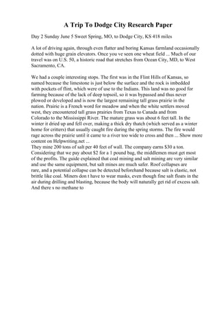 A Trip To Dodge City Research Paper
Day 2 Sunday June 5 Sweet Spring, MO, to Dodge City, KS 418 miles
A lot of driving again, through even flatter and boring Kansas farmland occasionally
dotted with huge grain elevators. Once you ve seen one wheat field ... Much of our
travel was on U.S. 50, a historic road that stretches from Ocean City, MD, to West
Sacramento, CA.
We had a couple interesting stops. The first was in the Flint Hills of Kansas, so
named because the limestone is just below the surface and the rock is imbedded
with pockets of flint, which were of use to the Indians. This land was no good for
farming because of the lack of deep topsoil, so it was bypassed and thus never
plowed or developed and is now the largest remaining tall grass prairie in the
nation. Prairie is a French word for meadow and when the white settlers moved
west, they encountered tall grass prairies from Texas to Canada and from
Colorado to the Mississippi River. The mature grass was about 6 feet tall. In the
winter it dried up and fell over, making a thick dry thatch (which served as a winter
home for critters) that usually caught fire during the spring storms. The fire would
rage across the prairie until it came to a river too wide to cross and then ... Show more
content on Helpwriting.net ...
They mine 200 tons of salt per 40 feet of wall. The company earns $30 a ton.
Considering that we pay about $2 for a 1 pound bag, the middlemen must get most
of the profits. The guide explained that coal mining and salt mining are very similar
and use the same equipment, but salt mines are much safer. Roof collapses are
rare, and a potential collapse can be detected beforehand because salt is elastic, not
brittle like coal. Miners don t have to wear masks, even though fine salt floats in the
air during drilling and blasting, because the body will naturally get rid of excess salt.
And there s no methane to
 