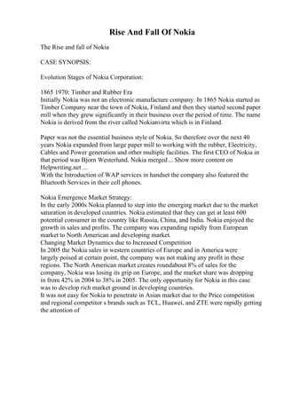 Rise And Fall Of Nokia
The Rise and fall of Nokia
CASE SYNOPSIS:
Evolution Stages of Nokia Corporation:
1865 1970: Timber and Rubber Era
Initially Nokia was not an electronic manufacture company. In 1865 Nokia started as
Timber Company near the town of Nokia, Finland and then they started second paper
mill when they grew significantly in their business over the period of time. The name
Nokia is derived from the river called Nokianvirta which is in Finland.
Paper was not the essential business style of Nokia. So therefore over the next 40
years Nokia expanded from large paper mill to working with the rubber, Electricity,
Cables and Power generation and other multiple facilities. The first CEO of Nokia in
that period was Bjorn Westerlund. Nokia merged... Show more content on
Helpwriting.net ...
With the Introduction of WAP services in handset the company also featured the
Bluetooth Services in their cell phones.
Nokia Emergence Market Strategy:
In the early 2000s Nokia planned to step into the emerging market due to the market
saturation in developed countries. Nokia estimated that they can get at least 600
potential consumer in the country like Russia, China, and India. Nokia enjoyed the
growth in sales and profits. The company was expanding rapidly from European
market to North American and developing market.
Changing Market Dynamics due to Increased Competition
In 2005 the Nokia sales in western countries of Europe and in America were
largely poised at certain point, the company was not making any profit in these
regions. The North American market creates roundabout 8% of sales for the
company, Nokia was losing its grip on Europe, and the market share was dropping
in from 42% in 2004 to 38% in 2005. The only opportunity for Nokia in this case
was to develop rich market ground in developing countries.
It was not easy for Nokia to penetrate in Asian market due to the Price competition
and regional competitor s brands such as TCL, Huawei, and ZTE were rapidly getting
the attention of
 