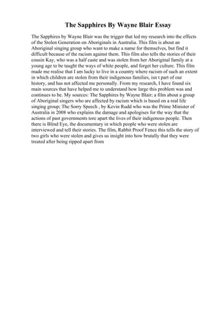 The Sapphires By Wayne Blair Essay
The Sapphires by Wayne Blair was the trigger that led my research into the effects
of the Stolen Generation on Aboriginals in Australia. This film is about an
Aboriginal singing group who want to make a name for themselves, but find it
difficult because of the racism against them. This film also tells the stories of their
cousin Kay, who was a half caste and was stolen from her Aboriginal family at a
young age to be taught the ways of white people, and forget her culture. This film
made me realise that I am lucky to live in a country where racism of such an extent
in which children are stolen from their indigenous families, isn t part of our
history, and has not affected me personally. From my research, I have found six
main sources that have helped me to understand how large this problem was and
continues to be. My sources: The Sapphires by Wayne Blair; a film about a group
of Aboriginal singers who are affected by racism which is based on a real life
singing group; The Sorry Speech , by Kevin Rudd who was the Prime Minister of
Australia in 2008 who explains the damage and apologises for the way that the
actions of past governments tore apart the lives of their indigenous people. Then
there is Blind Eye, the documentary in which people who were stolen are
interviewed and tell their stories. The film, Rabbit Proof Fence this tells the story of
two girls who were stolen and gives us insight into how brutally that they were
treated after being ripped apart from
 