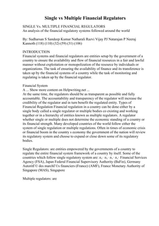 Single vs Multiple Financial Regulators
SINGLE Vs. MULTIPLE FINANCIAL REGULATORS
An analysis of the financial regulatory systems followed around the world
By: Sudharsan S Sandeep Kumar Natharali Razvi Vijay PJ Natarajan P Neeraj
Kannoth (118) (110) (32) (59) (31) (106)
INTRODUCTION
Financial systems and financial regulators are entities setup by the government of a
country to ensure the availability and flow of financial resources in a fair and lawful
manner without exploitation or monopolization of the resource by individuals or
organizations. The task of ensuring the availability of finance and its transference is
taken up by the financial systems of a country while the task of monitoring and
regulating is taken up by the financial regulator.
Financial System
A ... Show more content on Helpwriting.net ...
At the same time, the regulators should be as transparent as possible and fully
accountable. The accountability and transparency of the regulator will increase the
credibility of the regulator and in turn benefit the regulated entity. Types of
Financial Regulation Financial regulation in a country can be done either by a
single body called a single regulator or multiple bodies co existing and working
together or in a hierarchy of entities known as multiple regulators. A regulator
whether single or multiple does not determine the economic standing of a country or
its financial strength. Many developed countries of the world follow either the
system of single regulation or multiple regulations. Often in times of economic crisis
or financial boom in the country s economy the government of the nation will review
its regulatory system and choose to expand or close down some of its regulatory
bodies.
Single Regulators: are entities empowered by the governments of a country to
regulate the entire financial system framework of a country by itself. Some of the
countries which follow single regulatory system are: п‚· п‚· п‚· п‚· Financial Services
Agency (FSA), Japan Federal Financial Supervisory Authority (BaFin), Germany
AutoritГ© des marchГ©s financiers (France) (AMF), France Monetary Authority of
Singapore (MAS), Singapore
Multiple regulators: are
 