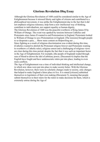 Glorious Revolution Dbq Essay
Although the Glorious Revolution of 1688 could be considered similar to the Age of
Enlightenment because it stressed liberty and rights of citizens and contributed to a
philosophical movement, it was unlike the Enlightenment due to the fact that it did
not emphasis religious tolerance, help form a new intellectual way of thinking,
contribute to individualism, nor support equality or human dignity.
The Glorious Revolution of 1688 was the peaceful overthrow of King James II by
William of Orange. The event was sparked by tensions between Catholics and
Protestants since James II wanted to end Protestantism in England. Protestants looked
to William of Orange to save Protestantism in England. [The tensions] brought people
to so desperate a pass, ... Show more content on Helpwriting.net ...
Since fighting as a result of religious discrimination was evident during this time,
(Catholics wanted to abolish the Protestant religion forever and Protestants wanting
to overthrow a Catholic ruler), religious unrest and a challenging of religious views
are clear during this time period, despite the fact that it was such an important factor
in the Age of Enlightenment. For example, [the people of England] waded through
seas of blood to drown the idol of arbitrary power, (Document 6) implies that the
English have fought and have undemocratic rulers put into place, leading to even
more conflicts.
The Age of Enlightenment was a time of individual thinking and intellectual change,
in which new ideas were put into place to make society better. With the Glorious
Revolution, however, there were no scholarly changes made to society, only changes
that helped to make England a fairer place to live. It is stated [citizens] submitted
themselves to legislators of their own making (Document 5), meaning that people
submit themselves to their rulers for the rulers to make decisions for them, which is
extremely untrue during the Age of
 