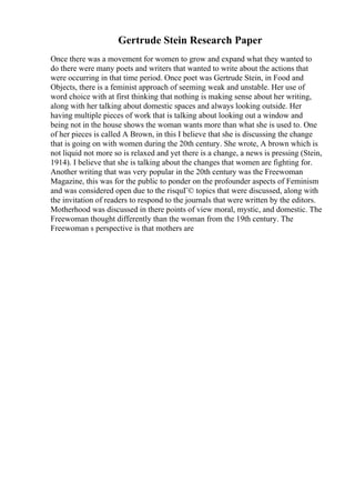 Gertrude Stein Research Paper
Once there was a movement for women to grow and expand what they wanted to
do there were many poets and writers that wanted to write about the actions that
were occurring in that time period. Once poet was Gertrude Stein, in Food and
Objects, there is a feminist approach of seeming weak and unstable. Her use of
word choice with at first thinking that nothing is making sense about her writing,
along with her talking about domestic spaces and always looking outside. Her
having multiple pieces of work that is talking about looking out a window and
being not in the house shows the woman wants more than what she is used to. One
of her pieces is called A Brown, in this I believe that she is discussing the change
that is going on with women during the 20th century. She wrote, A brown which is
not liquid not more so is relaxed and yet there is a change, a news is pressing (Stein,
1914). I believe that she is talking about the changes that women are fighting for.
Another writing that was very popular in the 20th century was the Freewoman
Magazine, this was for the public to ponder on the profounder aspects of Feminism
and was considered open due to the risquГ© topics that were discussed, along with
the invitation of readers to respond to the journals that were written by the editors.
Motherhood was discussed in there points of view moral, mystic, and domestic. The
Freewoman thought differently than the woman from the 19th century. The
Freewoman s perspective is that mothers are
 