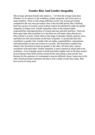Gender Bias And Gender Inequality
The average american female only makes в…” of what the average male does.
Whether it is in school, or the workforce, gender inequality still exists and is a
major problem. There is still a huge difference in the way women get treated
compared to the way men get treated. Due to the invisible barrier that is holding
back the success of women, social realities need to be redefined in order for gender
inequality to longer exist. Gender inequality refers to the unequal rights,
responsibilities and opportunities of women and men and girls and boys. There are
three main ideas that contribute to it, but there are still many others that do too.
One of them is sexism, which refers to the range of attitudes, beliefs, policies, laws,
and behaviors that discriminate on the basis of gender. A second idea that also
contributes is gender roles. Gender roles are rights, responsibilities, expectations,
and relationships of men and women in a society. The third idea is gender bias,
which is the favoritism toward one gender or the other. All three have a direct
correlation with each other. Gender inequality is most common at school and in the
workforce. A lot of people seems to think men hold a higher rank in life than women
do just because they think women cannot do the same things a man can do. Just
because the the anatomy of a womanand a man are different, doesn t mean one or the
other should get better treatment, but that is still a reality women face today. Men
have access to many more
 